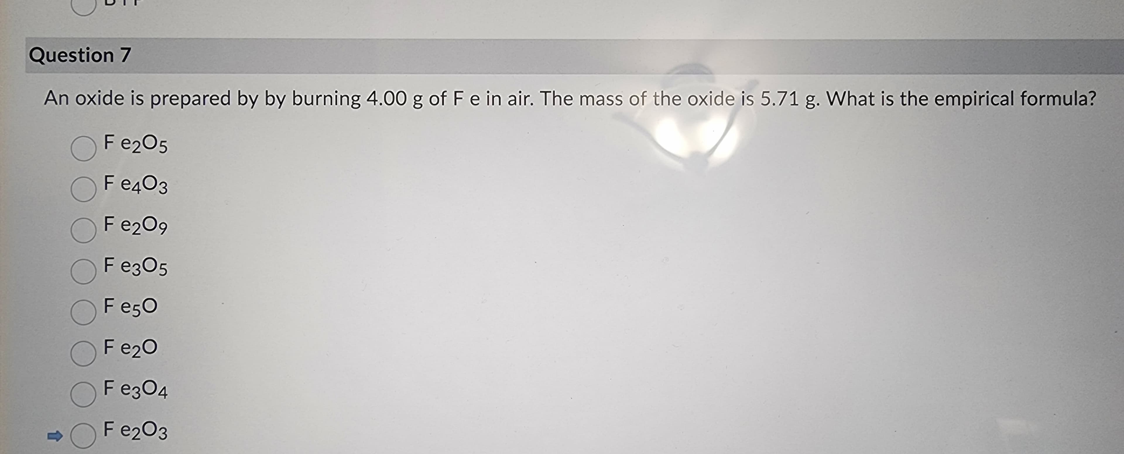 Question 7
An oxide is prepared by by burning 4.00 g of F e in air. The mass of the oxide is 5.71 g. What is the empirical formula?
O Fe2O5
F e403
Fe₂09
F e305
F e50
Fe₂O
Fe3O4
Fe₂O3