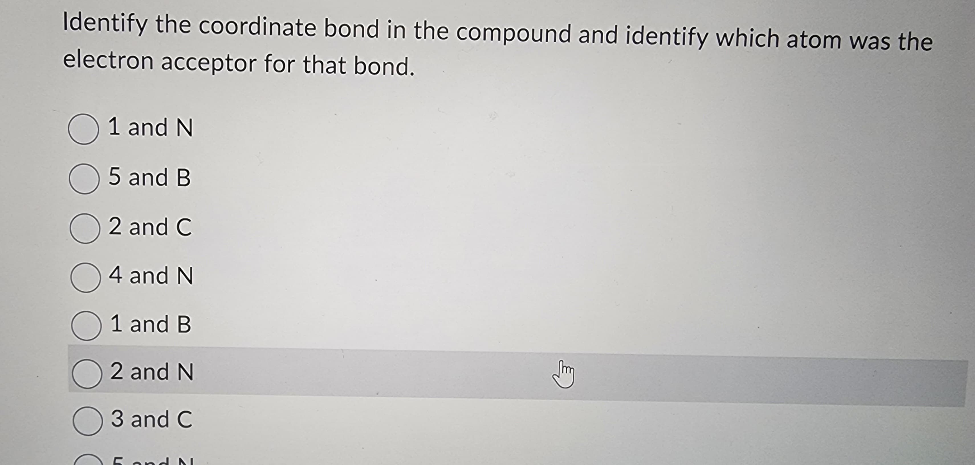 Identify the coordinate bond in the compound and identify which atom was the
electron acceptor for that bond.
O 1 and N
5 and B
O2 and C
O4 and N
1 and B
O2 and N
O3 and C
5 and N
m