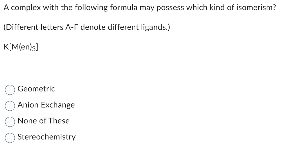 A complex with the following formula may possess which kind of isomerism?
(Different letters A-F denote different ligands.)
K[M(en)3]
Geometric
O Anion Exchange
O None of These
Stereochemistry