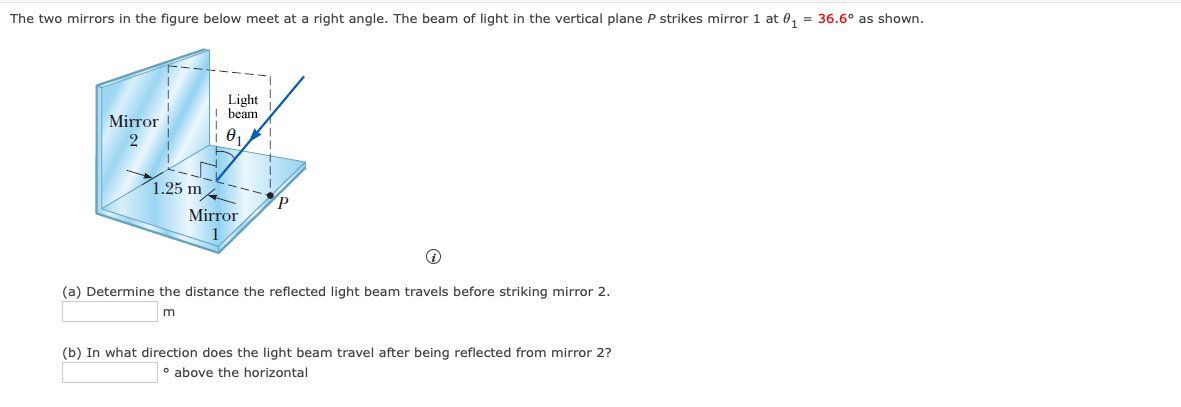 The two mirrors in the fiqure below meet at a right angle. The beam of light in the vertical plane P strikes mirror 1 at 0, = 36.6° as shown.
Light
beam
Mirror
2
1.25 m
Mirror
1
(a) Determine the distance the reflected light beam travels before striking mirror 2.
m
(b) In what direction does the light beam travel after being reflected from mirror 2?
° above the horizontal
