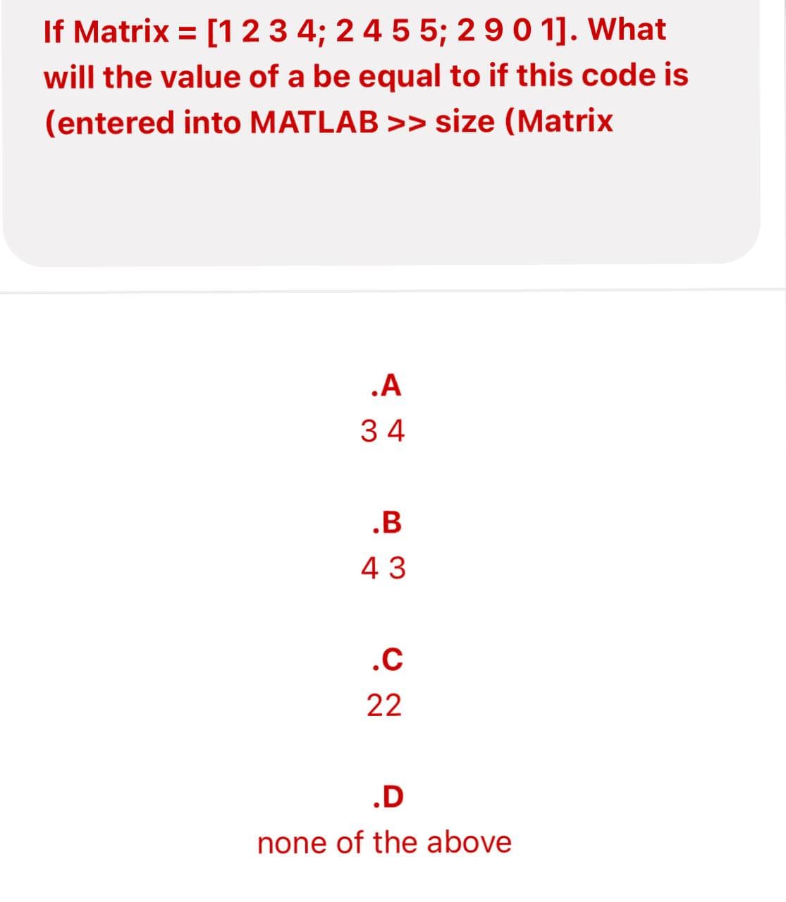 If Matrix = [1 2 3 4; 2 4 5 5; 2 9 0 1]. What
will the value of a be equal to if this code is
(entered into MATLAB >> size (Matrix
.A
34
.B
43
.C
22
.D
none of the above