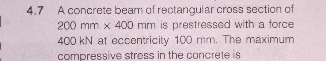 4.7
A concrete beam of rectangular cross section of
200 mm x 400 mm is prestressed with a force
400 kN at eccentricity 100 mm. The maximum
compressive stress in the concrete is