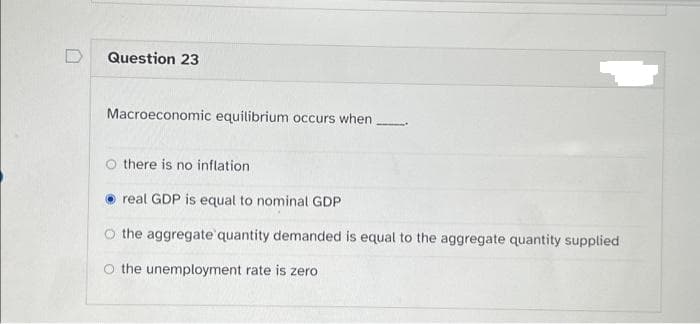 Question 23
Macroeconomic equilibrium occurs when
Othere is no inflation.
real GDP is equal to nominal GDP
the aggregate quantity demanded is equal to the aggregate quantity supplied
O the unemployment rate is zero