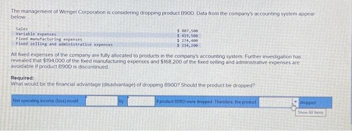 The management of Wengel Corporation is considering dropping product B90D. Data from the company's accounting system appear
below
Sales
Variable expenses
Fixed manufacturing expenses
Fixed selling and administrative expenses
$ 807,500
$ 419,500
$274,400
$ 234,200
All fixed expenses of the company are fully allocated to products in the company's accounting system. Further investigation has
revealed that $194,000 of the fixed manufacturing expenses and $168,200 of the fixed selling and administrative expenses are
avoidable if product B900 is discontinued.
Required:
What would be the financial advantage (disadvantage) of dropping 890D? Should the product be dropped?
Not operating income (loss) would
by
it product B90D were dropped Therefore, the product
dropped
Show All Items