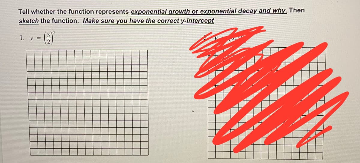 Tell whether the function represents exponential growth or exponential decay and why. Then
sketch the function. Make sure you have the correct y-intercept
1. y =

