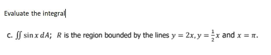 Evaluate the integral
c. ff sin x dA; R is the region bounded by the lines y = 2x, y = x and x = π.
