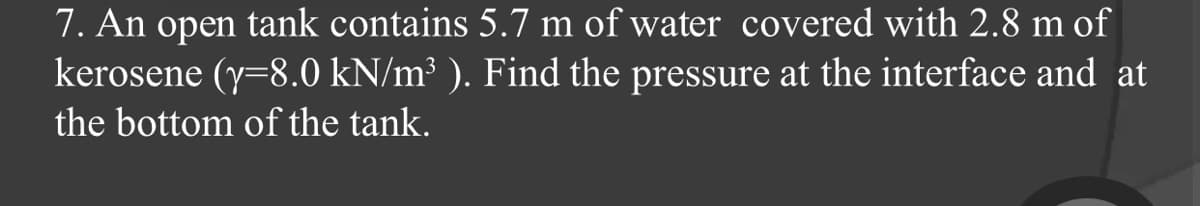 7. An open tank contains 5.7 m of water covered with 2.8 m of
kerosene (y=8.0 kN/m³ ). Find the pressure at the interface and at
the bottom of the tank.
