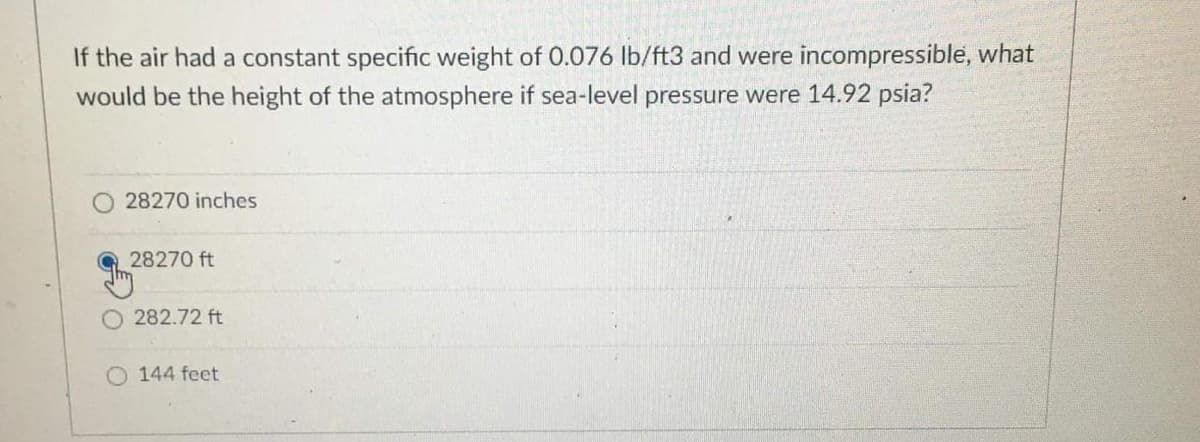 If the air had a constant specific weight of 0.076 lb/ft3 and were incompressible, what
would be the height of the atmosphere if sea-level pressure were 14.92 psia?
O 28270 inches
28270 ft
282.72 ft
O 144 feet
