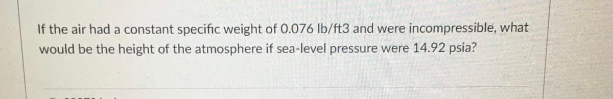 If the air had a constant specific weight of 0.076 lb/ft3 and were incompressible, what
would be the height of the atmosphere if sea-level pressure were 14.92 psia?
