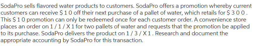 SodaPro sells flavored water products to customers. SodaPro offers a promotion whereby current
customers can receive $10 off their next purchase of a pallet of water, which retails for $ 3 0 0.
This $1 0 promotion can only be redeemed once for each customer order. A convenience store
places an order on 1/1/X 1 for two pallets of water and requests that the promotion be applied
to its purchase. SodaPro delivers the product on 1/3/X1. Research and document the
appropriate accounting by SodaPro for this transaction.