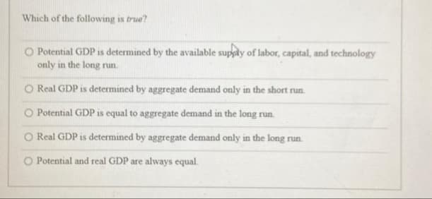 Which of the following is true?
O Potential GDP is determined by the available supply of labor, capital, and technology
only in the long run.
O Real GDP is determined by aggregate demand only in the short run.
O Potential GDP is equal to aggregate demand in the long run.
O Real GDP is determined by aggregate demand only in the long run.
Potential and real GDP are always equal.