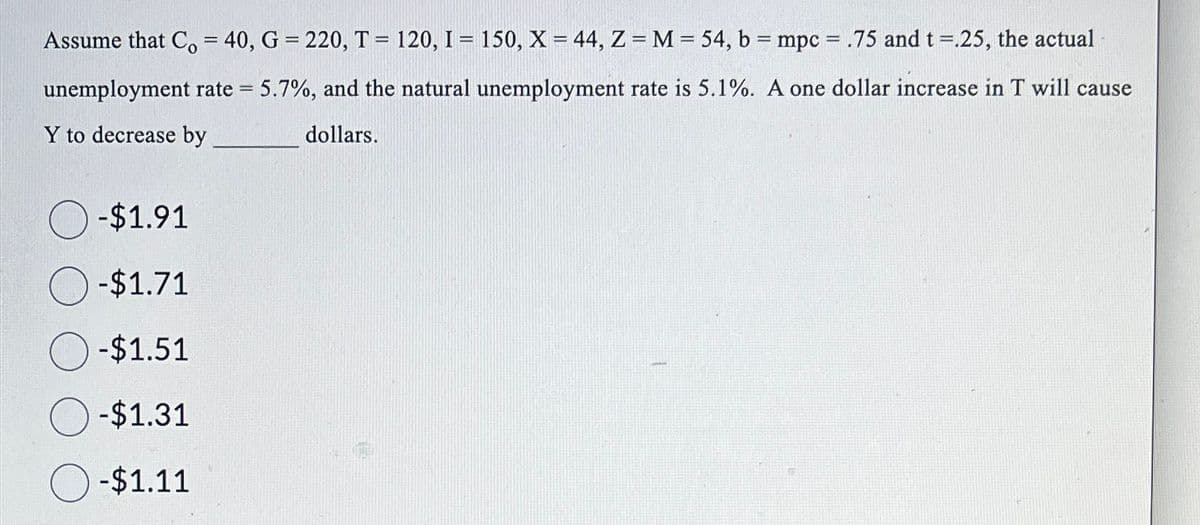 Assume that Co = 40, G = 220, T = 120, I = 150, X = 44, Z = M = 54, b = mpc = .75 and t =.25, the actual
unemployment rate = 5.7%, and the natural unemployment rate is 5.1%. A one dollar increase in T will cause
Y to decrease by
dollars.
-$1.91
-$1.71
-$1.51
-$1.31
-$1.11