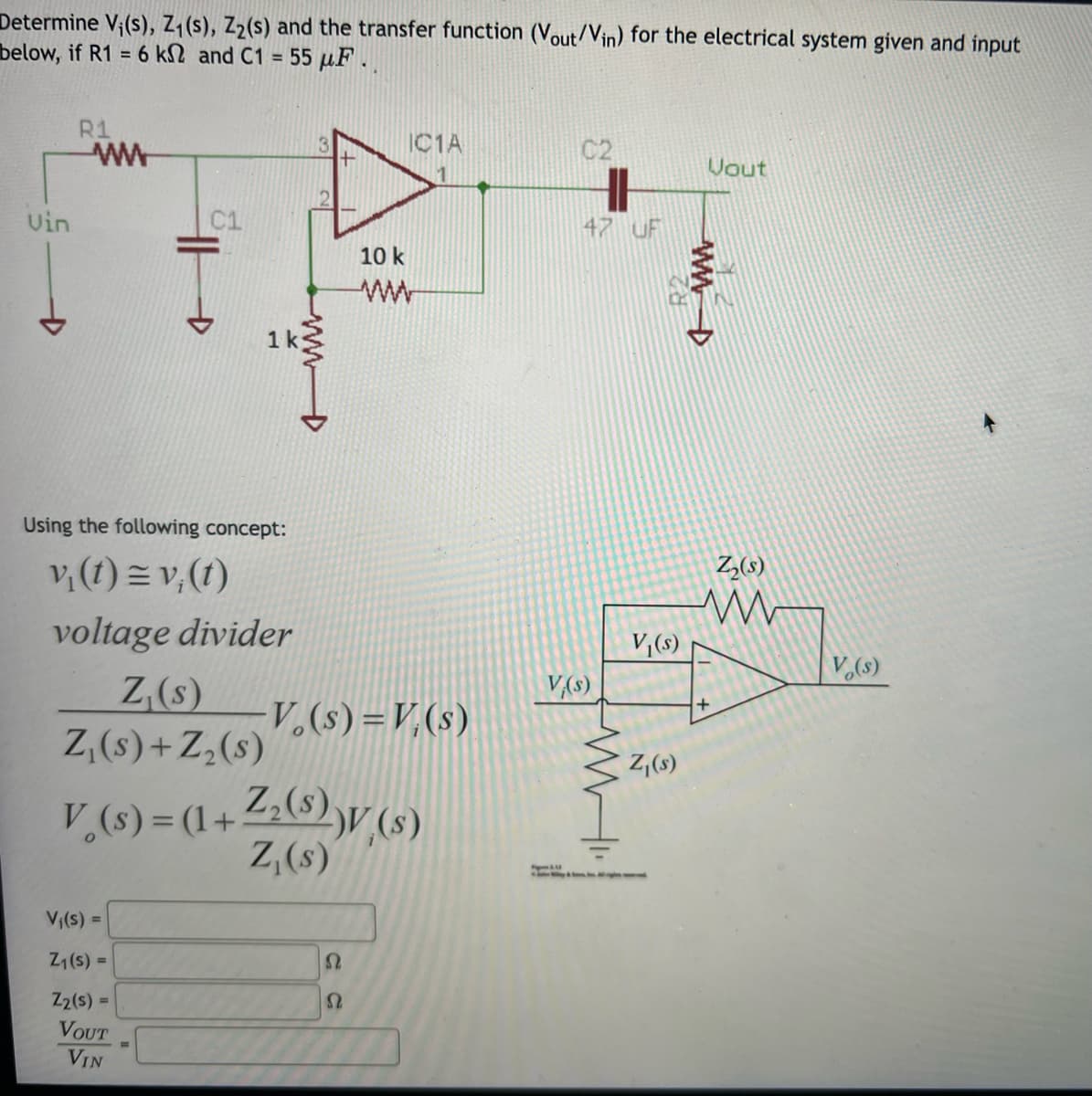 Determine V₁(s), Z₁ (s), Z₂(s) and the transfer function (Vout/Vin) for the electrical system given and input
below, if R1 = 6 k and C1 = 55 μF ..
Vin
R1
www
Using the following concept:
v₁ (1) = v₁ (1)
voltage divider
Z₁(s)
Z₁ (s) + Z₂ (s)
V₁(s) =
Z₁(s) =
Z2 (s) =
VOUT
VIN
IC1A
V. (s) = V₁(s)
V. (s) = (1 + Z₂(S))V,(s)
Z₁(s)
Ω
10 k
www
Ω
C2
Fig 3.12
47 UF
V,(s)
WWW.
V₁(s)
Z₁(s)
Vout
WWW
+
Z₂(s)
V.(s)