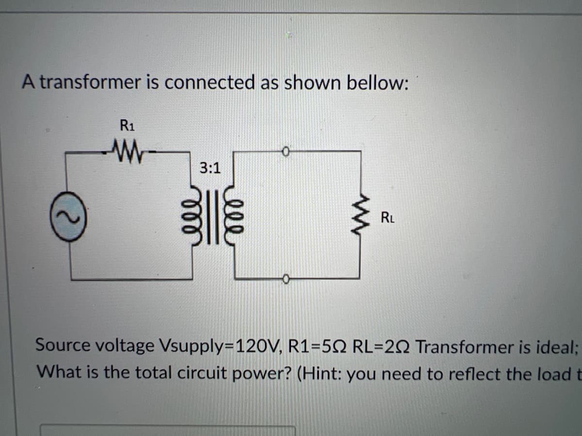 A transformer is connected as shown bellow:
R1
3:1
RL
Source voltage Vsupply=120V, R1=5Q RL=20 Transformer is ideal;
What is the total circuit power? (Hint: you need to reflect the load t
ell
