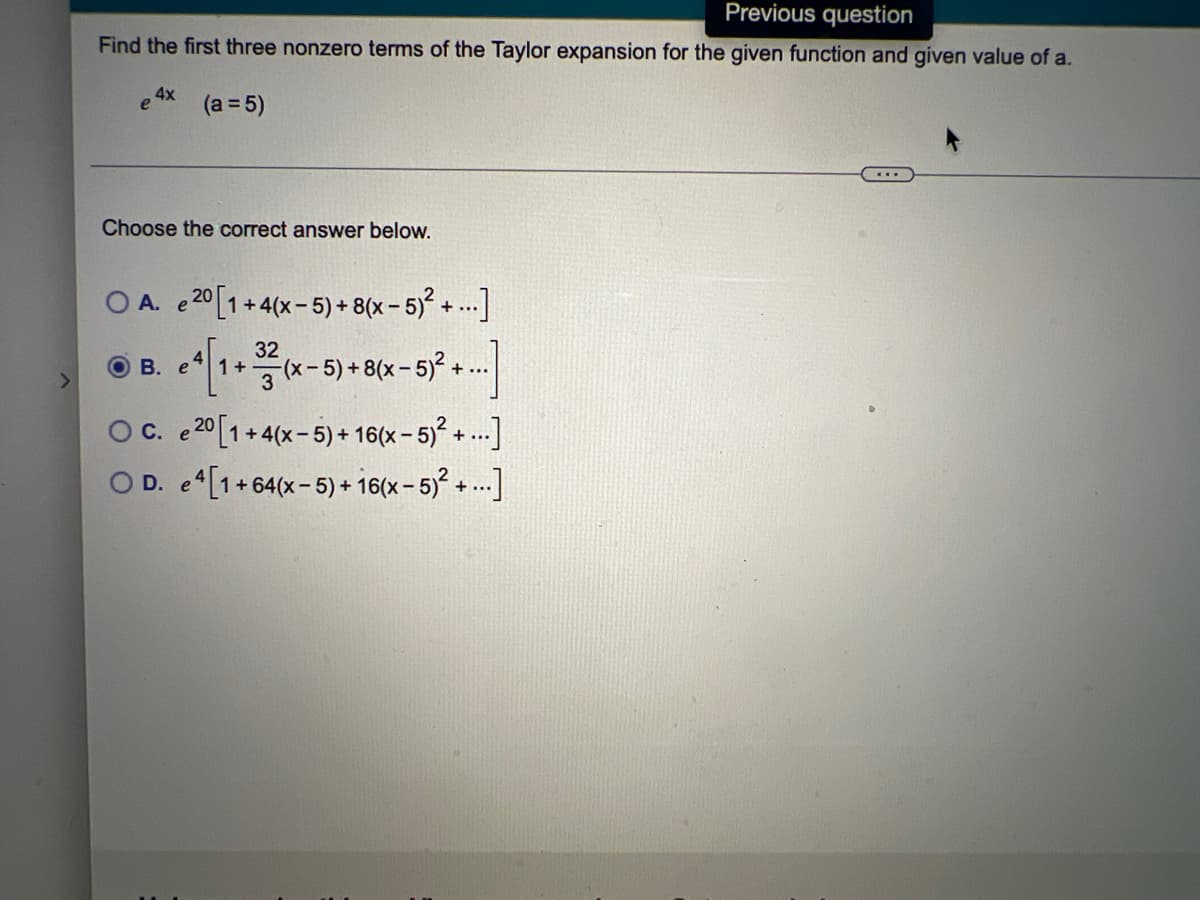 >
Previous question
Find the first three nonzero terms of the Taylor expansion for the given function and given value of a.
4x
e (a = 5)
Choose the correct answer below.
O A. e 20 [1+4(x-5)+ 8(x - 5)² +...]
32
OB. e
4 [1+ 3² (x-5)+ 8(x - 5)² +
+...
C. e 20 [1 +4(x-5)+16(x - 5)² +...]
OD. e4[1+64(x-5)+16(x - 5)² +...]