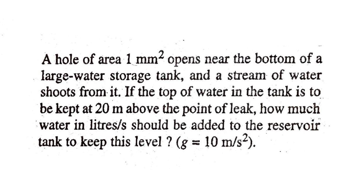 ,2
A hole of area 1 mm4 opens near the bottom of a
large-water storage tank, and a stream of water
shoots from it. If the top of water in the tank is to
be kept at 20 m above the point of leak, how much
water in litres/s should be added to the reservoir
tank to keep this level ? (g = 10 m/s2).
