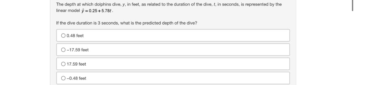The depth at which dolphins dive, y, in feet, as related to the duration of the dive, t, in seconds, is represented by the
linear model y = 0.25 +5.78t.
If the dive duration is 3 seconds, what is the predicted depth of the dive?
O 0.48 feet
O-17.59 feet
O 17.59 feet
O-0.48 feet