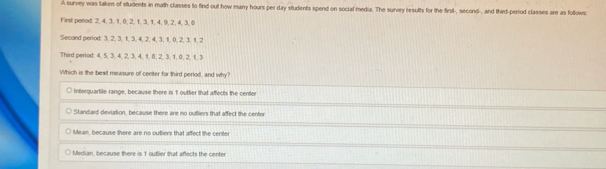 A survey was taken of students in math classes to find out how many hours per day students spend on social media. The survey results for the first-, second-, and third-period classes are as follows:
First period: 2, 4, 3, 1, 0, 2, 1, 3, 1, 4, 9, 2, 4, 3, 0
Second period: 3, 2, 3, 1, 3, 4, 2, 4, 3, 1, 0, 2, 3, 1,2
Third period: 4, 5, 3, 4, 2, 3, 4, 1, 8, 2, 3, 1, 0, 2, 1, 3
Which is the best measure of center for third period, and why?
O Interquartile range, because there is 1 outlier that affects the center
O Standard deviation, because there are no outliers that affect the center
O Mean, because there are no outliers that affect the center
O Median, because there is 1 outlier that affects the center