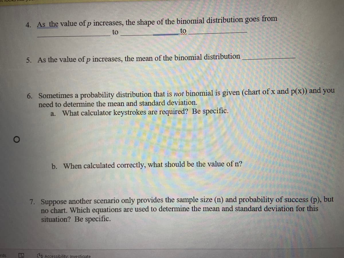 4. As the value of p increases, the shape of the binomial distribution goes from
to
to
5. As the value of p increases, the mean of the binomial distribution
6. Sometimes a probability distribution that is not binomial is given (chart of x and p(x)) and you
need to determine the mean and standard deviation.
a. What calculator keystrokes are required? Be specific.
b. When calculated correctly, what should be the value of n?
7. Suppose another scenario only provides the sample size (n) and probability of success (p), but
no chart. Which equations are used to determine the mean and standard deviation for this
situation? Be specific.
rds
& Accessibilityi Inyestigate
