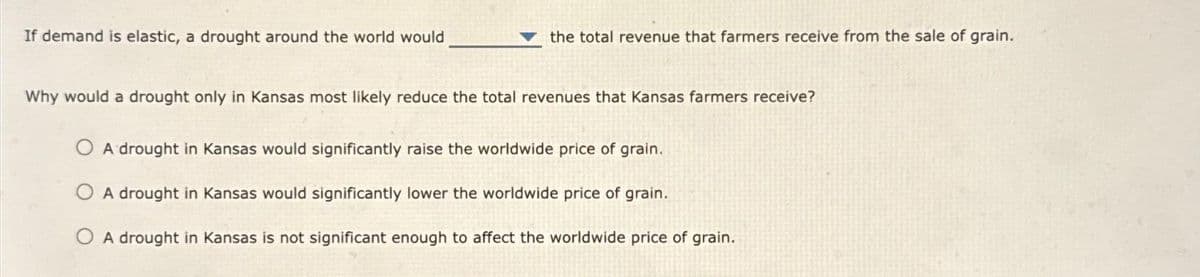 If demand is elastic, a drought around the world would
the total revenue that farmers receive from the sale of grain.
Why would a drought only in Kansas most likely reduce the total revenues that Kansas farmers receive?
A drought in Kansas would significantly raise the worldwide price of grain.
A drought in Kansas would significantly lower the worldwide price of grain.
OA drought in Kansas is not significant enough to affect the worldwide price of grain.