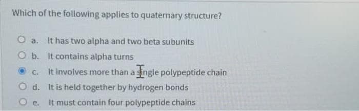 Which of the following applies to quaternary structure?
O a. It has two alpha and two beta subunits
O b. It contains alpha turns
It involves more than a single polypeptide chain
C.
O d. It is held together by hydrogen bonds
O e. It must contain four polypeptide chains
