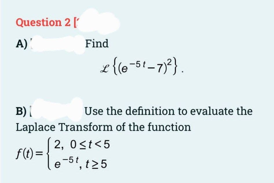 Question 2 [
A)
Find
L {(e-5t_7)²}.
B) [
Use the definition to evaluate the
Laplace Transform of the function
2, 0≤t<5
f(t)=
e-5t, t≥5