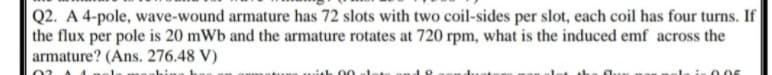 Q2. A 4-pole, wave-wound armature has 72 slots with two coil-sides per slot, each coil has four turns. If
the flux per pole is 20 mWb and the armature rotates at 720 rpm, what is the induced emf across the
armature? (Ans. 276.48 V)
0.05
