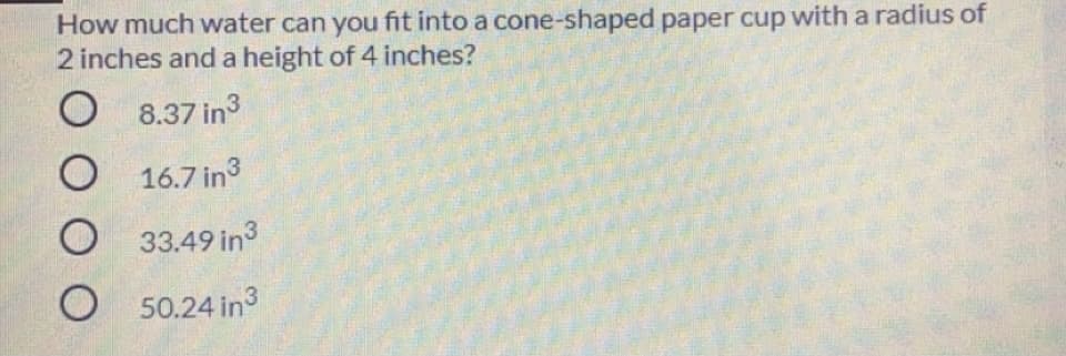 How much water can you fit into a cone-shaped paper cup with a radius of
2 inches and a height of 4 inches?
8.37 in3
16.7 in
33.49 in3
O 50.24 in3
