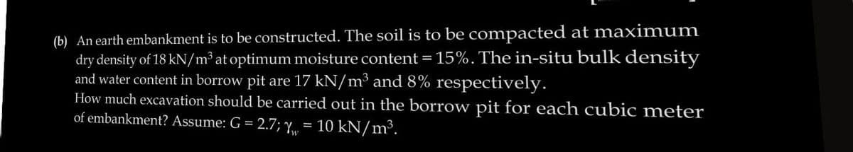 (b) An earth embankment is to be constructed. The soil is to be compacted at maximum
dry density of 18 kN/m³ at optimum moisture content = 15%. The in-situ bulk density
and water content in borrow pit are 17 kN/m³ and 8% respectively.
How much excavation should be carried out in the borrow pit for each cubic meter
of embankment? Assume: G = 2.7; Y, 10 kN/m³.
