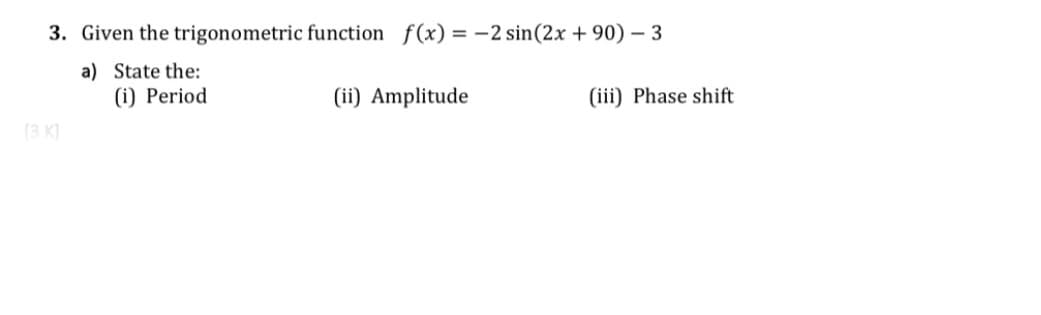 3. Given the trigonometric function f(x) = -2 sin(2x + 90) – 3
a) State the:
(i) Period
(ii) Amplitude
(iii) Phase shift
(3 K)
