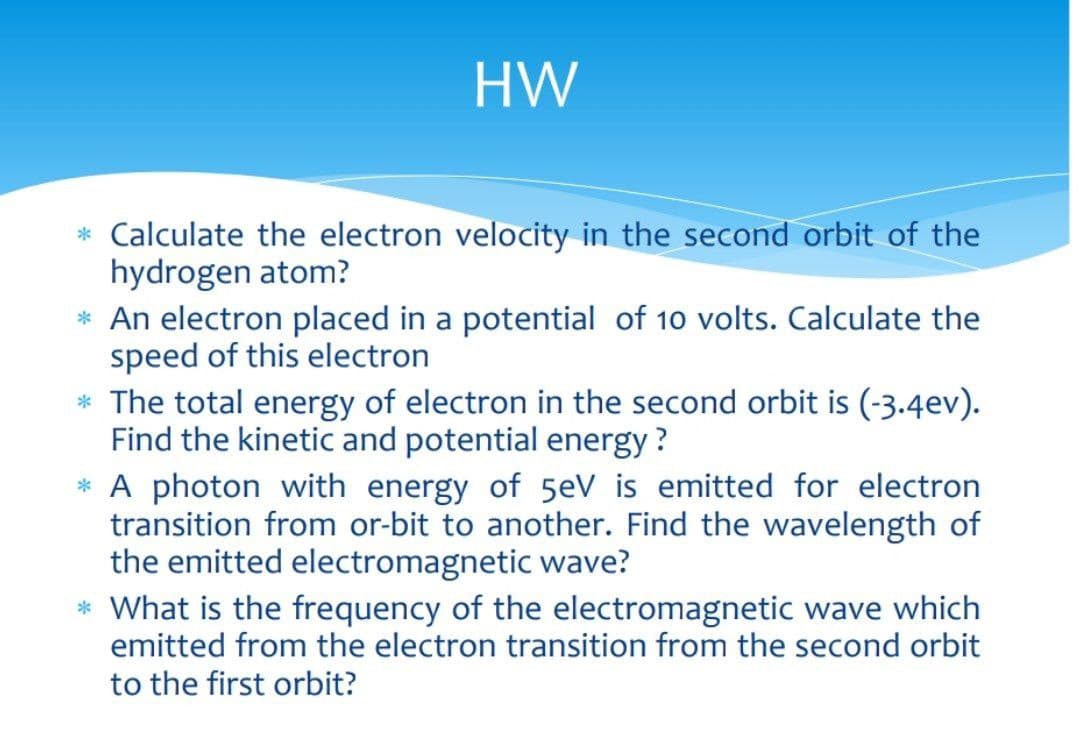 HW
* Calculate the electron velocity in the second orbit of the
hydrogen atom?
* An electron placed in a potential of 10 volts. Calculate the
speed of this electron
* The total energy of electron in the second orbit is (-3.4ev).
Find the kinetic and potential energy?
* A photon with energy of 5eV is emitted for electron
transition from or-bit to another. Find the wavelength of
the emitted electromagnetic wave?
* What is the frequency of the electromagnetic wave which
emitted from the electron transition from the second orbit
to the first orbit?

