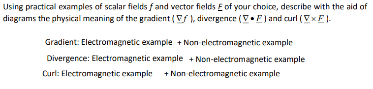 Using practical examples of scalar fields f and vector fields E of your choice, describe with the aid of
diagrams the physical meaning of the gradient ( Vf), divergence (VF) and curl (VXF).
Gradient: Electromagnetic example + Non-electromagnetic example
Divergence: Electromagnetic example + Non-electromagnetic example
Curl: Electromagnetic example + Non-electromagnetic example