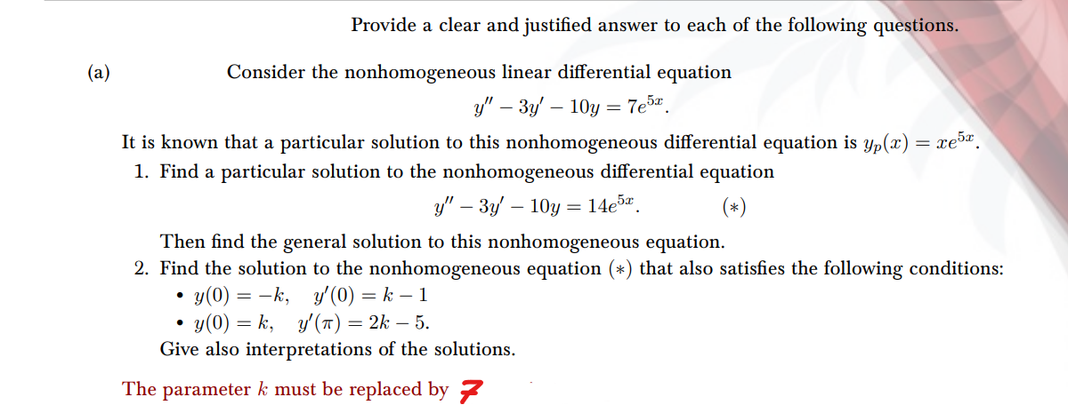 (a)
Provide a clear and justified answer to each of the following questions.
Consider the nonhomogeneous linear differential equation
y" - 3y' -10y=7e5x
It is known that a particular solution to this nonhomogeneous differential equation is yp(x) = xe5
1. Find a particular solution to the nonhomogeneous differential equation
y" - 3y-10y= 14e5x.
Then find the general solution to this nonhomogeneous equation.
2. Find the solution to the nonhomogeneous equation (*) that also satisfies the following conditions:
y'(0) = k − 1
•
y(0) = −k,
•
y(0) =k, y'(T) = 2k — 5.
Give also interpretations of the solutions.
The parameter k must be replaced by 7