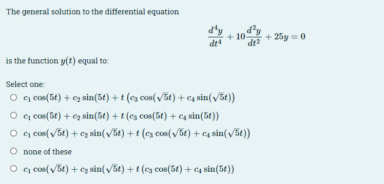 The general solution to the differential equation
is the function y(t) equal to:
d¹y
dt4
dt2
d²y
+10- +25y = 0
Select one:
○ c₁ cos(5+)+ €2 sin(5t) + t (c3 cos(√√5t) + c4 sin(√√5t))
Oc₁ cos(5) C2 sin(5t) + t (c3 cos(5t) + c4 sin(5t))
Oc₁ cos(√√5t) + €2 sin(√√/5t) + t (c3 cos(√5t) + c sin(√5t))
O none of these
Oc₁ cos(√5t) + €2 sin(√√5t) + (c3 cos(5t) + c4 sin(5t))