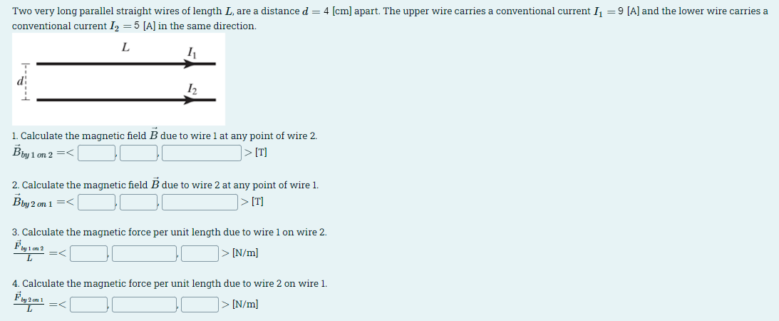 Two very long parallel straight wires of length L, are a distance d = 4 [cm] apart. The upper wire carries a conventional current I₁ = 9 [A] and the lower wire carries a
conventional current I2 = 5 [A] in the same direction.
L
12
1. Calculate the magnetic field B due to wire 1 at any point of wire 2.
Bby 1 on 2 =<
> [T]
2. Calculate the magnetic field B due to wire 2 at any point of wire 1.
Bby 2 on 1 =<
> [T]
3. Calculate the magnetic force per unit length due to wire 1 on wire 2.
Fby 1 m 2
=<
L
[N/m]
4. Calculate the magnetic force per unit length due to wire 2 on wire 1.
Fby 2m 1
=<
L
[N/m]