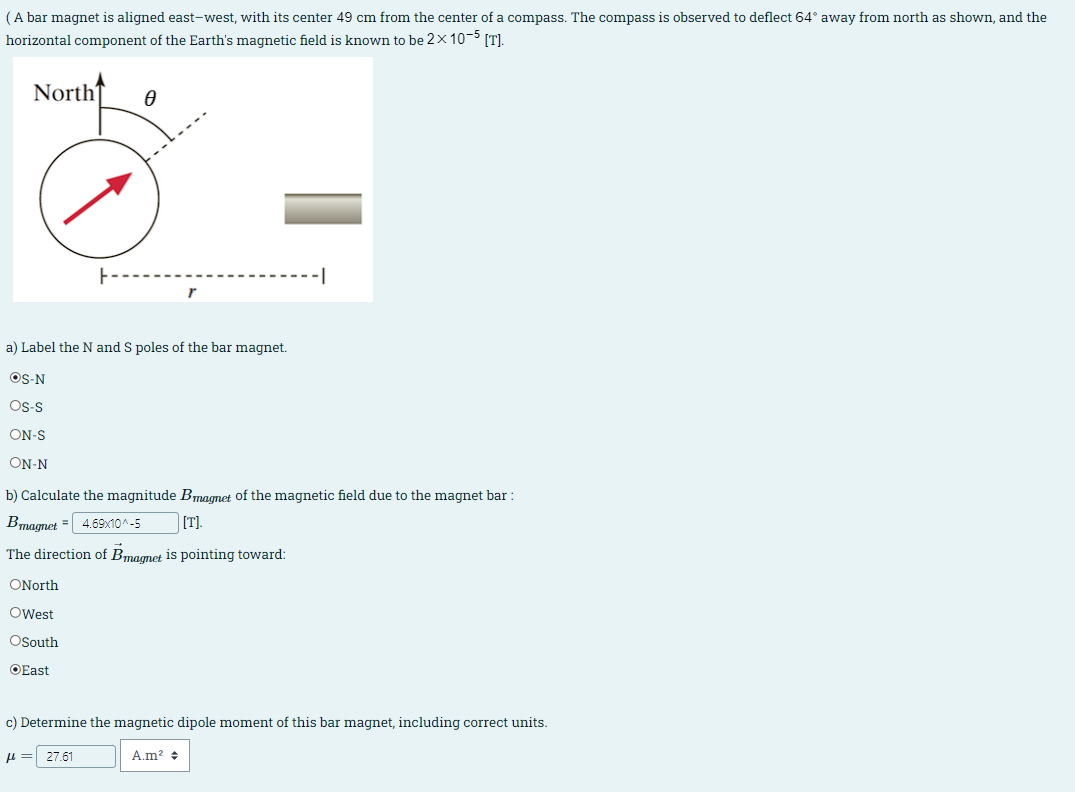 (A bar magnet is aligned east-west, with its center 49 cm from the center of a compass. The compass is observed to deflect 64° away from north as shown, and the
horizontal component of the Earth's magnetic field is known to be 2x 10-5 [T].
North
Ꮎ
a) Label the N and S poles of the bar magnet.
OS-N
OS-S
ON-S
ON-N
b) Calculate the magnitude Bmagnet of the magnetic field due to the magnet bar :
Bmagnet = 4.69x10^-5
[T].
The direction of Bmagnet is pointing toward:
ONorth
OWest
OSouth
East
c) Determine the magnetic dipole moment of this bar magnet, including correct units.
μπ
27.61
A.m² +