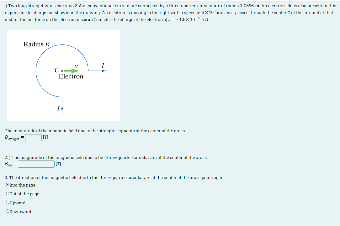 ) Two long straight wires carrying 8 A of conventional current are connected by a three-quarter-circular arc of radius 0.0396 m. An electric field is also present in this
region, due to charge not shown on the drawing. An electron is moving to the right with a speed of 6×105 m/s as it passes through the center C of the arc, and at that
instant the net force on the electron is zero. (Consider the charge of the electron: q = -1.6×10-19 C)
Radius R
C.
Electron
I
The magnitude of the magnetic field due to the straight segments at the center of the arc is:
straight
B
[T]
2.) The magnitude of the magnetic field due to the three-quarter-circular arc at the center of the arc is:
Barc
=
[T]
3. The direction of the magnetic field due to the three-quarter-circular arc at the center of the arc is pointing to:
Into the page
OOut of the page
OUpward
ODownward