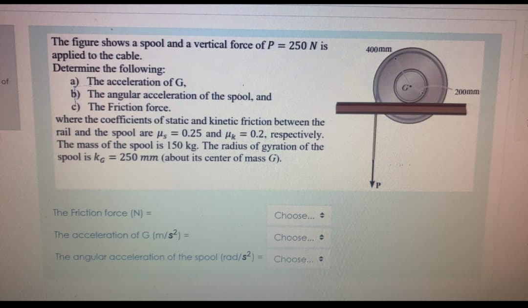 The figure shows a spool and a vertical force of P = 250 N is
applied to the cable.
Determine the following:
a) The acceleration of G,
b) The angular acceleration of the spóol, and
c) The Friction force.
where the coefficients of static and kinetic friction between the
400mm
of
200mm
rail and the spool are u, = 0.25 and u = 0.2, respectively.
The mass of the spool is 150 kg. The radius of gyration of the
spool is kg = 250 mm (about its center of mass G).
The Friction force (N) =
Choose... +
The acceleration of G (m/s2) =
%3D
Choose... +
The angular acceleration of the spool (rad/s2):
Choose...
