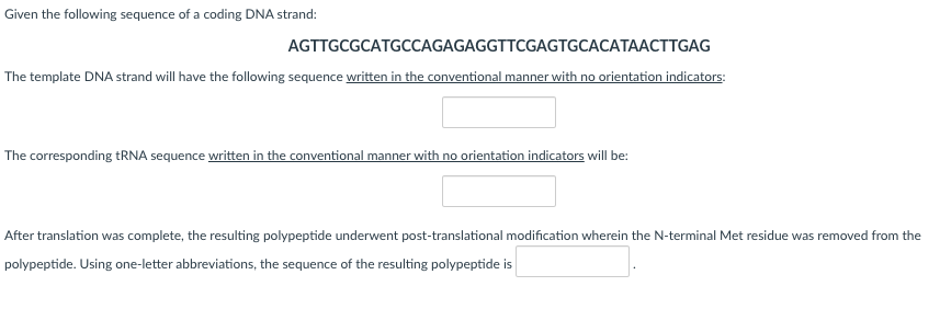 Given the following sequence of a coding DNA strand:
AGTTGCGCATGCCAGAGAGGTTCGAGTGCACATAACTTGAG
The template DNA strand will have the following sequence written in the conventional manner with no orientation indicators:
The corresponding tRNA sequence written in the conventional manner with no orientation indicators will be:
After translation was complete, the resulting polypeptide underwent post-translational modification wherein the N-terminal Met residue was removed from the
polypeptide. Using one-letter abbreviations, the sequence of the resulting polypeptide is
