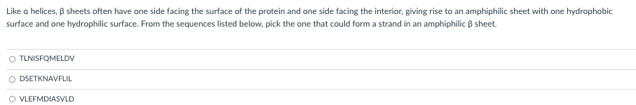 Like a helices, ß sheets often have one side facing the surface of the protein and one side facing the interior, giving rise to an amphiphilic sheet with one hydrophobic
surface and one hydrophilic surface. From the sequences listed below, pick the one that could form a strand in an amphiphilic ß sheet.
O TLNISFQMELDV
O DSETKNAVFLIL
O VLEFMDIASVLD
