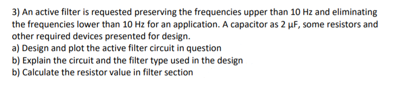 3) An active filter is requested preserving the frequencies upper than 10 Hz and eliminating
the frequencies lower than 10 Hz for an application. A capacitor as 2 µF, some resistors and
other required devices presented for design.
a) Design and plot the active filter circuit in question
b) Explain the circuit and the filter type used in the design
b) Calculate the resistor value in filter section
