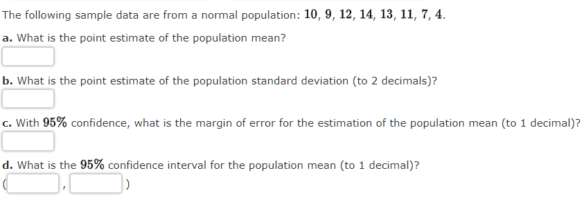 The following sample data are from a normal population: 10, 9, 12, 14, 13, 11, 7, 4.
a. What is the point estimate of the population mean?
b. What is the point estimate of the population standard deviation (to 2 decimals)?
c. With 95% confidence, what is the margin of error for the estimation of the population mean (to 1 decimal)?
d. What is the 95% confidence interval for the population mean (to 1 decimal)?