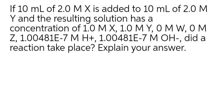 If 10 mL of 2.O MX is added to 10 mL of 2.0 M
Y and the resulting solution has a
concentration of 1.0 M X, 1.O MY, O M W, OM
Z, 1.00481E-7 M H+, 1.00481E-7 M OH-, did a
reaction take place? Explain your answer.
