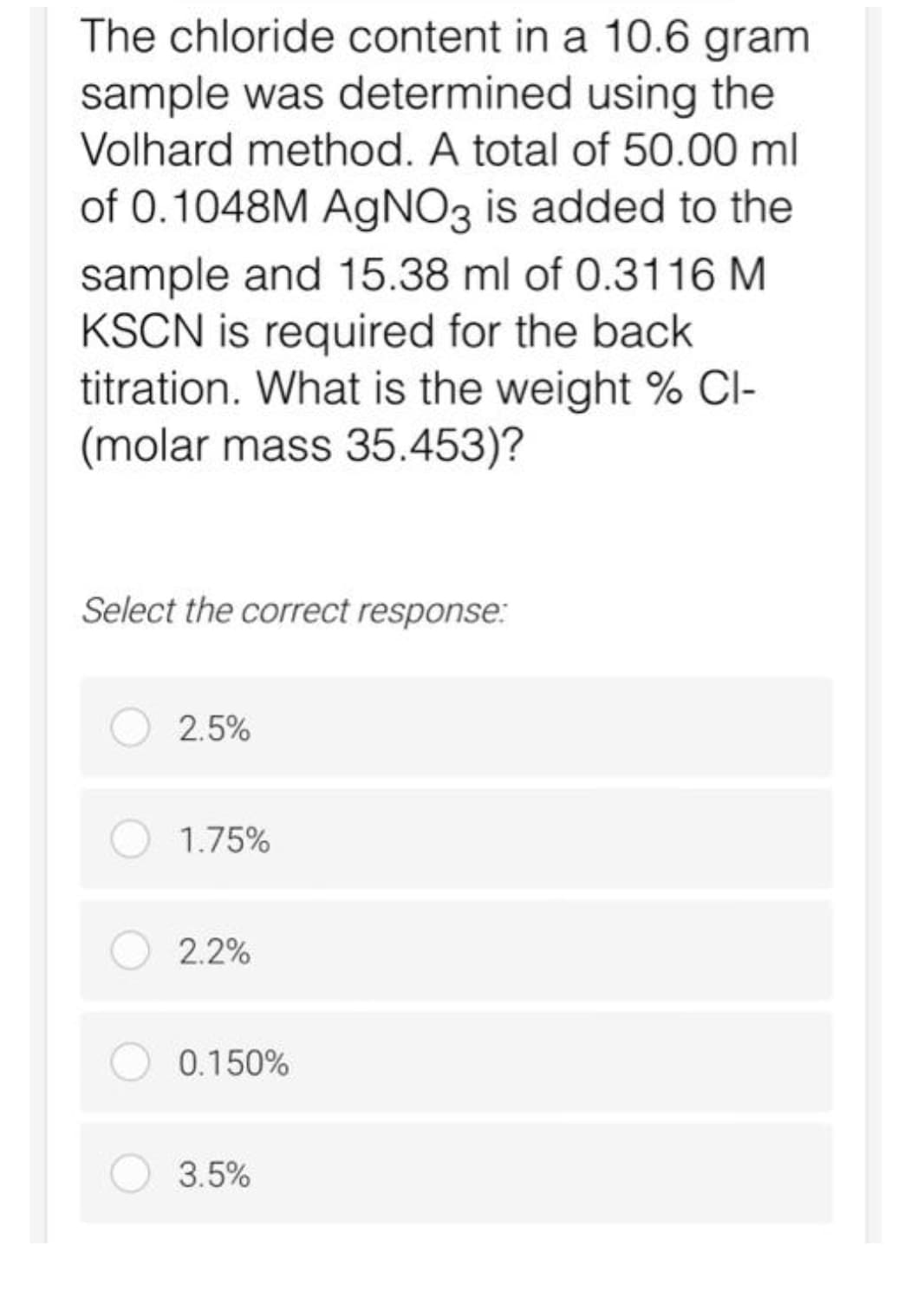 The chloride content in a 10.6 gram
sample was determined using the
Volhard method. A total of 50.00 ml
of 0.1048M AgNO3 is added to the
sample and 15.38 ml of 0.3116 M
KSCN is required for the back
titration. What is the weight % CI-
(molar mass 35.453)?
Select the correct response:
2.5%
1.75%
2.2%
0.150%
3.5%
