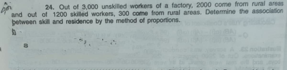 24. Out of 3,000 unskilled workers of a factory, 2000 come from rural areas
and out of 1200 skilled workers, 300 come from rural areas. Determine the association
þetween skill and residence by the method of proportions.
imexe
a e bna
