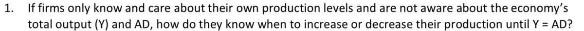 1.
If firms only know and care about their own production levels and are not aware about the economy's
total output (Y) and AD, how do they know when to increase or decrease their production until Y = AD?