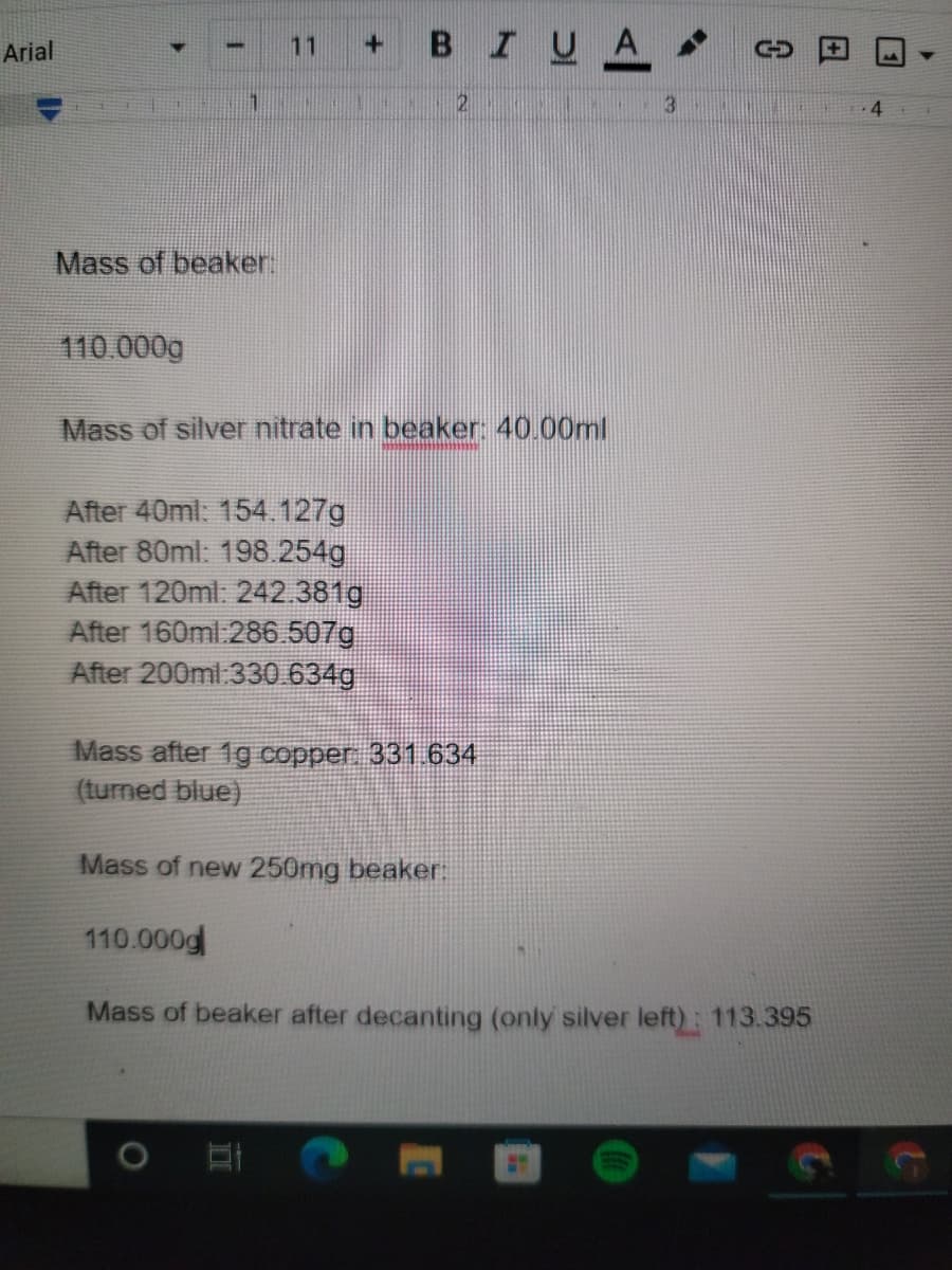 + BIUA
Arial
11
3.
4
Mass of beaker:
110.000g
Mass of silver nitrate in beaker 40.00ml
After 40ml: 154.127g
After 80ml: 198.254g
After 120ml: 242.381g
After 160ml:286.507g
After 200ml:330 634g
Mass after 1g copper 331.634
(turned blue)
Mass of new 250mg beaker:
110.000g
Mass of beaker after decanting (only silver left): 113.395
