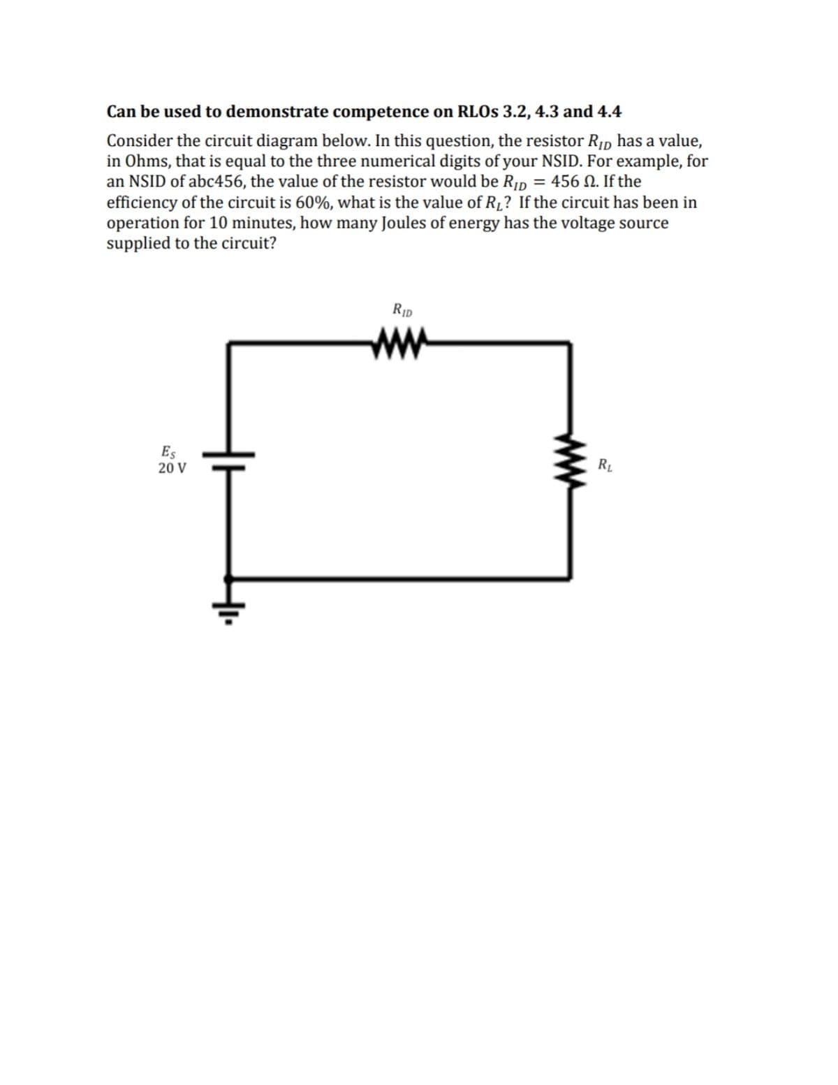 Can be used to demonstrate competence on RLOS 3.2, 4.3 and 4.4
Consider the circuit diagram below. In this question, the resistor Rip has a value,
in Ohms, that is equal to the three numerical digits of your NSID. For example, for
an NSID of abc456, the value of the resistor would be R¡D
efficiency of the circuit is 60%, what is the value of R1? If the circuit has been in
operation for 10 minutes, how many Joules of energy has the voltage source
supplied to the circuit?
= 456 N. If the
ww
Es
20 V
R.
ww
