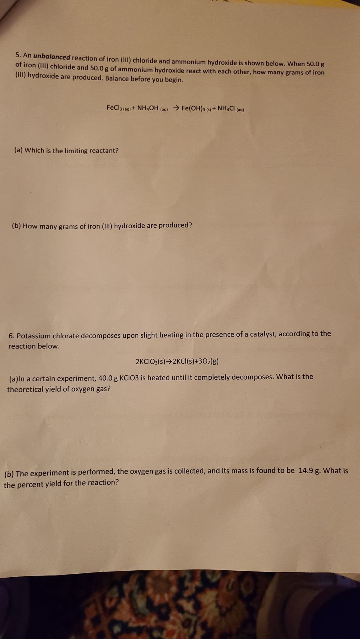 5. An unbalanced reaction of iron (III) chloride and ammonium hydroxide is shown below. When 50.0 g
of iron (III) chloride and 50.0 g of ammonium hydroxide react with each other, how many grams of iron
(III) hydroxide are produced. Balance before you begin.
FeCl3 (aq) + NH4OH (aq) → Fe(OH)3 (s) + NH4Cl (aq)
(a) Which is the limiting reactant?
(b) How many grams of iron (III) hydroxide are produced?
6. Potassium chlorate decomposes upon slight heating in the presence of a catalyst, according to the
reaction below.
2KCIO3(s)→2KCI(s)+30₂(g)
(a)In a certain experiment, 40.0 g KCIO3 is heated until it completely decomposes. What is the
theoretical yield of oxygen gas?
(b) The experiment is performed, the oxygen gas is collected, and its mass is found to be 14.9 g. What is
the percent yield for the reaction?
