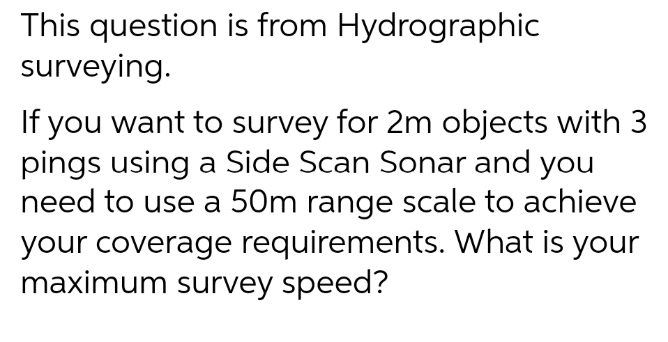 This question is from Hydrographic
surveying.
you want to survey for 2m objects with 3
pings using a Side Scan Sonar and you
need to use a 50m range scale to achieve
If
your coverage requirements. What is your
maximum survey speed?
